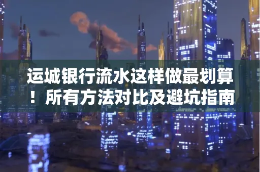 运城银行流水这样做最划算！所有方法对比及避坑指南