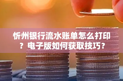 忻州银行流水账单怎么打印?电子版如何获取技巧?