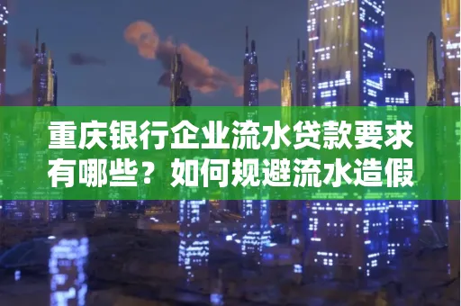 重庆银行企业流水贷款要求有哪些?如何规避流水造假风险?