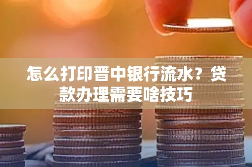 怎么打印晋中银行流水?贷款办理需要啥技巧